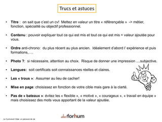 Trucs et astuces
• Titre : on sait que c’est un cv! Mettez en valeur un titre « référençable » -> métier,
fonction, spécialité ou objectif professionnel.
• Contenu : pouvoir expliquer tout ce qui est mis et tout ce qui est mis = valeur ajoutée pour
vous.
• Ordre anti-chrono: du plus récent au plus ancien. Idéalement d’abord l’ expérience et puis
formations,….
• Photo ?: si nécessaire, attention au choix. Risque de donner une impression ....subjective.
• Langues: soit certificats soit connaissances réelles et claires.
• Les « trous »: Assumer au lieu de cacher!
• Mise en page: choisissez en fonction de votre cible mais gare à la clarté.
• Pas de « bateaux »: évitez les « flexible », « motivé », « courageux », « travail en équipe »
mais choisissez des mots vous apportant de la valeur ajoutée.
Le Curriculum Vitae: un parcours de vie
 