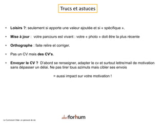 Trucs et astuces
• Loisirs ?: seulement si apporte une valeur ajoutée et si « spécifique ».
• Mise à jour : votre parcours est vivant : votre « photo » doit être la plus récente
• Orthographe : faite relire et corriger.
• Pas un CV mais des CV’s.
• Envoyer le CV ? D’abord se renseigner, adapter le cv et surtout lettre/mail de motivation
sans dépasser un délai. Ne pas tirer tous azimuts mais cibler ses envois
= aussi impact sur votre motivation !
Le Curriculum Vitae: un parcours de vie
 