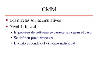 CMM
Los niveles son acumulativos
Nivel 1: Inicial
•   El proceso de software se caracteriza según el caso
•   Se definen p...