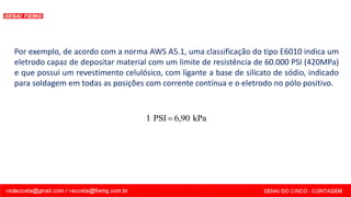 Por exemplo, de acordo com a norma AWS A5.1, uma classificação do tipo E6010 indica um
eletrodo capaz de depositar material com um limite de resistência de 60.000 PSI (420MPa)
e que possui um revestimento celulósico, com ligante a base de silicato de sódio, indicado
para soldagem em todas as posições com corrente contínua e o eletrodo no pólo positivo.
kPa
6,90
PSI
1 =
 
