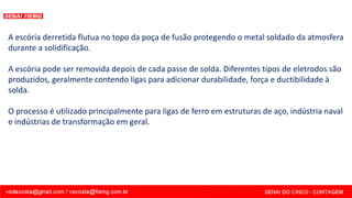 A escória derretida flutua no topo da poça de fusão protegendo o metal soldado da atmosfera
durante a solidificação.
A escória pode ser removida depois de cada passe de solda. Diferentes tipos de eletrodos são
produzidos, geralmente contendo ligas para adicionar durabilidade, força e ductibilidade à
solda.
O processo é utilizado principalmente para ligas de ferro em estruturas de aço, indústria naval
e indústrias de transformação em geral.
 