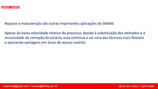 Reparos e manutenção são outras importantes aplicações do SMAW.
Apesar da baixa velocidade relativa do processo, devido à substituição dos eletrodos e à
necessidade de remoção da escória, essa continua a ser uma das técnicas mais flexíveis
e apresenta vantagens em áreas de acesso restrito.
 