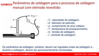 Parâmetros de soldagem para o processo de soldagem
manual com eletrodo revestido:
- V : velocidade de soldagem;
- d : diâmetro do eletrodo;
- a : comprimento do arco voltaico;
- T : temperatura de preaquecimento;
- U : tensão de soldagem;
- I : corrente de soldagem;
Os parâmetros de soldagem, portanto, devem ser regulados antes da soldagem e ,
durante a soldagem, devem ser permanentemente monitorados.
 