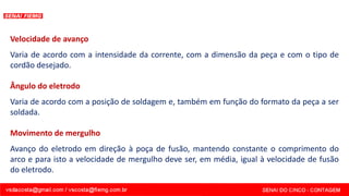 Velocidade de avanço
Varia de acordo com a intensidade da corrente, com a dimensão da peça e com o tipo de
cordão desejado.
Ângulo do eletrodo
Varia de acordo com a posição de soldagem e, também em função do formato da peça a ser
soldada.
Movimento de mergulho
Avanço do eletrodo em direção à poça de fusão, mantendo constante o comprimento do
arco e para isto a velocidade de mergulho deve ser, em média, igual à velocidade de fusão
do eletrodo.
 