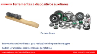 Ferramentas e dispositivos auxiliares
Escovas de aço são utilizadas para realização da limpeza da soldagem.
Podem ser utilizadas escovas manuais ou rotativas.
Escovas de aço
 