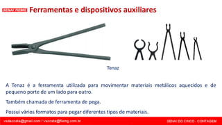 Ferramentas e dispositivos auxiliares
A Tenaz é a ferramenta utilizada para movimentar materiais metálicos aquecidos e de
pequeno porte de um lado para outro.
Também chamada de ferramenta de pega.
Possui vários formatos para pegar diferentes tipos de materiais.
Tenaz
 