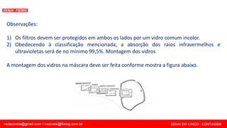 Observações:
1) Os filtros devem ser protegidos em ambos os lados por um vidro comum incolor.
2) Obedecendo à classificação mencionada, a absorção dos raios infravermelhos e
ultravioletas será de no mínimo 99,5%. Montagem dos vidros
A montagem dos vidros na máscara deve ser feita conforme mostra a figura abaixo.
 