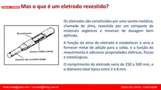 Os eletrodos são constituídos por uma vareta metálica,
chamada de alma, revestida por um composto de
materiais orgânicos e minerais de dosagem bem
definida.
A função da alma do eletrodo é estabelecer o arco e
fornecer metal de adição para a solda, e a função do
revestimento é adicionar propriedades elétricas, físicas
e metalúrgicas.
O comprimento do eletrodo varia de 250 a 500 mm, e
o diâmetro total típico entre 2 e 8 mm.
Mas o que é um eletrodo revestido?
 