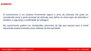 O revestimento é um produto firmemente seguro a alma do eletrodo. Ele pode ser
considerado como a parte principal do eletrodo, pois define os vários tipos de eletrodos e
também, a segurança e estabilidade da soldagem.
No revestimento podem ser introduzidos elementos de liga que passam para o metal
depositado proporcionando juntas soldadas de boa qualidade.
 