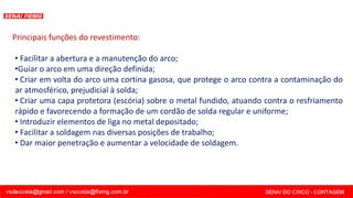 Principais funções do revestimento:
• Facilitar a abertura e a manutenção do arco;
•Guiar o arco em uma direção definida;
• Criar em volta do arco uma cortina gasosa, que protege o arco contra a contaminação do
ar atmosférico, prejudicial à solda;
• Criar uma capa protetora (escória) sobre o metal fundido, atuando contra o resfriamento
rápido e favorecendo a formação de um cordão de solda regular e uniforme;
• Introduzir elementos de liga no metal depositado;
• Facilitar a soldagem nas diversas posições de trabalho;
• Dar maior penetração e aumentar a velocidade de soldagem.
 