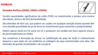 Eletrodos Rutílicos (EXXX2, EXXX3 e EXXX4)
Contém quantidades significativas de rutilo (TiO2) no revestimento e produz uma escória
abundante, densa e de fácil destacabilidade.
São eletrodos de fácil uso, que podem ser usados em qualquer posição exceto quando têm
uma elevada quantidade de pó de ferro no revestimento (para aumentar a produtividade).
Podem operar tanto em CA como em CC e produzem um cordão com bom aspecto visual e
de penetração baixa ou média.
Sua resistência à formação de trincas na solidificação da poça de fusão é relativamente
pequena o que pode ser um problema na soldagem de peça contaminadas com óleo. São
eletrodos de grande versatilidade e de uso geral.
 