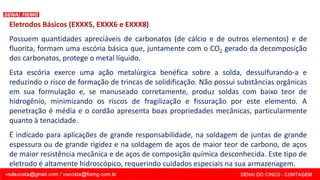 Eletrodos Básicos (EXXX5, EXXX6 e EXXX8)
Possuem quantidades apreciáveis de carbonatos (de cálcio e de outros elementos) e de
fluorita, formam uma escória básica que, juntamente com o CO2 gerado da decomposição
dos carbonatos, protege o metal líquido.
Esta escória exerce uma ação metalúrgica benéfica sobre a solda, dessulfurando-a e
reduzindo o risco de formação de trincas de solidificação. Não possui substâncias orgânicas
em sua formulação e, se manuseado corretamente, produz soldas com baixo teor de
hidrogênio, minimizando os riscos de fragilização e fissuração por este elemento. A
penetração é média e o cordão apresenta boas propriedades mecânicas, particularmente
quanto à tenacidade.
É indicado para aplicações de grande responsabilidade, na soldagem de juntas de grande
espessura ou de grande rigidez e na soldagem de aços de maior teor de carbono, de aços
de maior resistência mecânica e de aços de composição química desconhecida. Este tipo de
eletrodo é altamente hidroscópico, requerindo cuidados especiais na sua armazenagem.
 