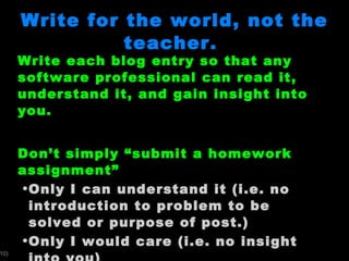Write for the world, not the teacher.  Write each blog entry so that any software professional can read it, understand it, and gain insight into you.  Don ’t simply “submit a homework assignment” Only I can understand it (i.e. no introduction to problem to be solved or purpose of post.) Only I would care (i.e. no insight into you) 