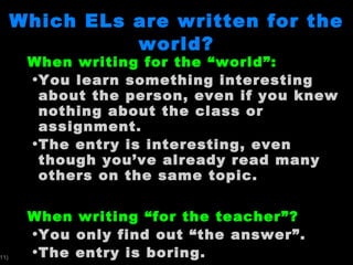 Which ELs are written for the world? When writing for the  “world”: You learn something interesting about the person, even if you knew nothing about the class or assignment.  The entry is interesting, even though you ’ve already read many others on the same topic. When writing  “for the teacher”? You only find out  “the answer”. The entry is boring.  