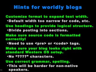 Hints for worldly blogs Customize format to expand text width. Default width too narrow for code, etc. Use headings to provide logical structure. Divide posting into sections. Make sure source code is formatted correctly! Need to use <pre> or <code> tags. Make sure your blog looks right with standard Western OS setup. No  “????” characters. Use correct grammar, spelling. This will be harder for non-native speakers. 