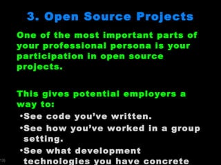 3. Open Source Projects One of the most important parts of your professional persona is your participation in open source projects.  This gives potential employers a way to: See code you ’ve written. See how you ’ve worked in a group setting. See what development technologies you have concrete experience with.  You will use Google Project Hosting for your open source projects.  