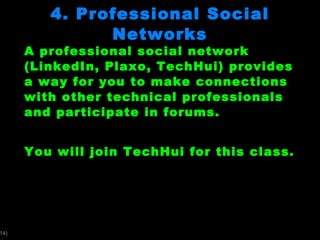 4. Professional Social Networks A professional social network (LinkedIn, Plaxo, TechHui) provides a way for you to make connections with other technical professionals and participate in forums.  You will join TechHui for this class.  