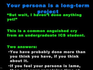 Your persona is a long-term project “ But wait, I haven’t done anything yet!” This is a common anguished cry from an undergraduate ICS student.  Two answers: You have probably done more than you think you have, if you think about it. If you feel your persona is lame, then use your remaining time at UH to improve it.  