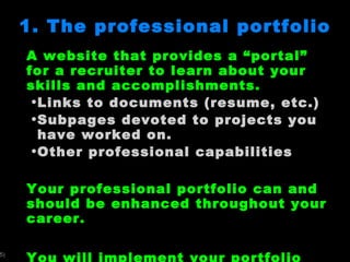 1. The professional portfolio A website that provides a  “portal” for a recruiter to learn about your skills and accomplishments.  Links to documents (resume, etc.) Subpages devoted to projects you have worked on.  Other professional capabilities Your professional portfolio can and should be enhanced throughout your career. You will implement your portfolio using Google Sites.  