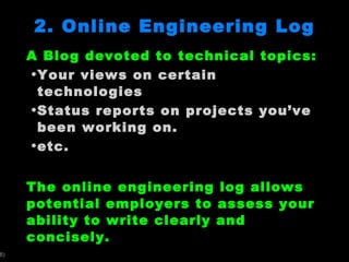 2. Online Engineering Log A Blog devoted to technical topics: Your views on certain technologies Status reports on projects you ’ve been working on.  etc. The online engineering log allows potential employers to assess your ability to write clearly and concisely.  