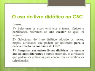 O uso do livro didático no CBC
Passos:
1º- Selecionar os eixos temáticos e temas, tópicos e
habilidades, referentes ao ano escolar no qual irá
lecionar.
2º- Selecionar do livro didático adotado os textos,
mapas, atividades que podem ser utilizadas para a
concretização do conteúdo do CBC.
3º- Pesquisar em outros livros didáticos do mesmo
ano ou anos diferentes e outros materiais, as atividades
que podem ser utilizadas para concretizar as habilidades
selecionadas
 