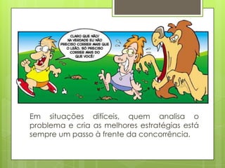 Em situações difíceis, quem analisa o
problema e cria as melhores estratégias está
sempre um passo à frente da concorrência.
 
