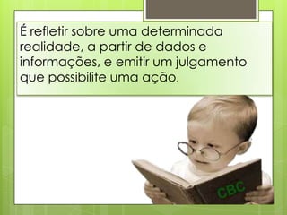 É refletir sobre uma determinada
realidade, a partir de dados e
informações, e emitir um julgamento
que possibilite uma ação.
 