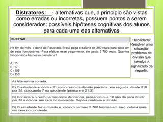 Distratores: - alternativas que, a princípio são vistas
 como erradas ou incorretas, possuem pontos a serem
considerados: possíveis hipóteses cognitivas dos alunos
            para cada uma das alternativas
                                                  Habilidade:
                                                Resolver uma
                                                   situação-
                                                 problema de
                                                 divisão que
                                                   envolva o
                                                significado de
                                                    repartir.
 
