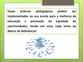 Quais    práticas   pedagógicas    podem     ser
implementadas na sua escola para a melhoria da
educação    e   promoção    da    equidade   de
oportunidades, tendo em vista cada tema da
Matriz de Referência?
 