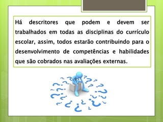 Há   descritores   que   podem   e   devem    ser
trabalhados em todas as disciplinas do currículo
escolar, assim, todos estarão contribuindo para o
desenvolvimento de competências e habilidades
que são cobrados nas avaliações externas.
 