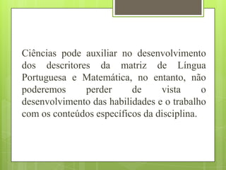 Ciências pode auxiliar no desenvolvimento
dos descritores da matriz de Língua
Portuguesa e Matemática, no entanto, não
poderemos     perder      de     vista      o
desenvolvimento das habilidades e o trabalho
com os conteúdos específicos da disciplina.
 