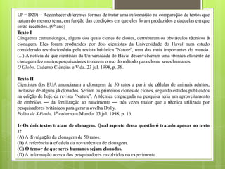 LP = D20) – Reconhecer diferentes formas de tratar uma informação na comparação de textos que
tratam do mesmo tema, em função das condições em que eles foram produzidos e daquelas em que
serão recebidos. (9º ano)
Texto I
Cinquenta camundongos, alguns dos quais clones de clones, derrubaram os obstáculos técnicos à
clonagem. Eles foram produzidos por dois cientistas da Universidade do Havaí num estudo
considerado revolucionário pela revista britânica ―Nature‖, uma das mais importantes do mundo.
(...) A notícia de que cientistas da Universidade do Havaí desenvolveram uma técnica eficiente de
clonagem fez muitos pesquisadores temerem o uso do método para clonar seres humanos.
O Globo. Caderno Ciências e Vida. 23 jul. 1998, p. 36.

Texto II
Cientistas dos EUA anunciaram a clonagem de 50 ratos a partir de células de animais adultos,
inclusive de alguns já clonados. Seriam os primeiros clones de clones, segundo estudos publicados
na edição de hoje da revista ―Nature‖. A técnica empregada na pesquisa teria um aproveitamento
de embriões — da fertilização ao nascimento — três vezes maior que a técnica utilizada por
pesquisadores britânicos para gerar a ovelha Dolly.
Folha de S.Paulo. 1º caderno – Mundo. 03 jul. 1998, p. 16.

1- Os dois textos tratam de clonagem. Qual aspecto dessa questão é tratado apenas no texto
I?
(A) A divulgação da clonagem de 50 ratos.
(B) A referência à eficácia da nova técnica de clonagem.
(C) O temor de que seres humanos sejam clonados.
(D) A informação acerca dos pesquisadores envolvidos no experimento
 