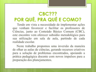 CBC???
 POR QUÊ, PRA QUÊ E COMO?
    Tendo em vista a necessidade de implementar ações
que venham favorecer e facilitar os professores de
Ciências, junto ao Conteúdo Básico Comum (CBC),
este encontro vem oferecer subsídio metodológico para
sua utilização em sala de aula, partindo de cada
realidade escolar.
   Neste trabalho propomos uma inversão da maneira
de olhar as aulas de ciências, gerando recursos criativos
para a solução de problemas encontrados, apoiando a
prática pedagógica docente com novos impulsos para a
preparação dos planejamentos.
 