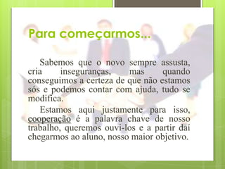 Para começarmos...

   Sabemos que o novo sempre assusta,
cria     inseguranças,   mas      quando
conseguimos a certeza de que não estamos
sós e podemos contar com ajuda, tudo se
modifica.
   Estamos aqui justamente para isso,
cooperação é a palavra chave de nosso
trabalho, queremos ouvi-los e a partir daí
chegarmos ao aluno, nosso maior objetivo.
 