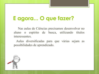 E agora... O que fazer?
   Nas aulas de Ciências precisamos desenvolver no
aluno o espírito de busca, utilizando títulos
interessantes.
  Aulas diversificadas para que várias sejam as
possibilidades de aprendizado.
 