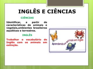 INGLÊS E CIÊNCIAS
          CIÊNCIAS
Identificar,   a    partir  de
características de animais e
vegetais,ambientes brasileiros
aquáticos e terrestres.
           INGLÊS
Trabalhar o vocabulário de
Inglês com os animais em
extinção.
 