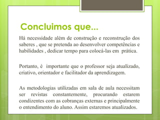 Concluimos que...
Há necessidade além de construção e reconstrução dos
saberes , que se pretenda ao desenvolver competências e
habilidades , dedicar tempo para colocá-las em prática.

Portanto, é importante que o professor seja atualizado,
criativo, orientador e facilitador da aprendizagem.

As metodologias utilizadas em sala de aula necessitam
ser revistas constantemente, procurando estarem
condizentes com as cobranças externas e principalmente
o entendimento do aluno. Assim estaremos atualizados.
 