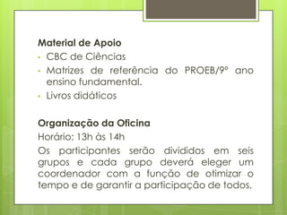 Material de Apoio
• CBC de Ciências
• Matrizes de referência do PROEB/9º ano
  ensino fundamental.
• Livros didáticos


Organização da Oficina
Horário: 13h às 14h
Os participantes serão divididos em seis
grupos e cada grupo deverá eleger um
coordenador com a função de otimizar o
tempo e de garantir a participação de todos.
 