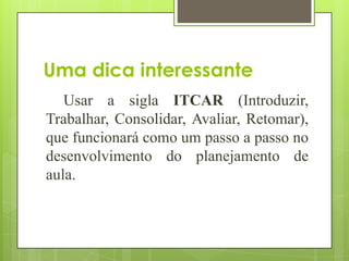 Uma dica interessante
   Usar a sigla ITCAR (Introduzir,
Trabalhar, Consolidar, Avaliar, Retomar),
que funcionará como um passo a passo no
desenvolvimento do planejamento de
aula.
 