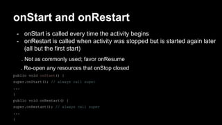 onStart and onRestart
- onStart is called every time the activity begins
- onRestart is called when activity was stopped but is started again later
(all but the first start)
. Not as commonly used; favor onResume
. Re-open any resources that onStop closed
public void onStart() {
super.onStart(); // always call super
...
}
public void onRestart() {
super.onRestart(); // always call super
...
}
 