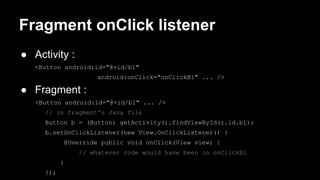 Fragment onClick listener
● Activity :
<Button android:id="@+id/b1"
android:onClick="onClickB1" ... />
● Fragment :
<Button android:id="@+id/b1" ... />
// in fragment's Java file
Button b = (Button) getActivity().findViewById(r.id.b1);
b.setOnClickListener(new View.OnClickListener() {
@Override public void onClick(View view) {
// whatever code would have been in onClickB1
}
});
 