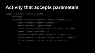 Activity that accepts parameters
public class Name extends Activity {
@Override
protected void onCreate(Bundle savedInstanceState) {
super.onCreate(savedInstanceState);
setContentView(R.layout.name);
// extract parameters passed to activity from intent
Intent intent = getIntent();
int name1 = intent.getIntExtra("id1", default);
String name2 = intent.getStringExtra("id2", "default");
// use parameters to set up the initial state
...
}
...
}
 
