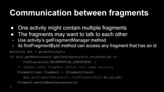 Communication between fragments
● One activity might contain multiple fragments
● The fragments may want to talk to each other
- Use activity’s getFragmentManager method
- its findFragmentById method can access any fragment that has an id
Activity act = getActivity();
if (act.getResources().getConfiguration().orientation ==
Configuration.ORIENTATION_LANDSCAPE) {
// update other fragment within this same activity
FragmentClass fragment = (FragmentClass)
act.getFragmentManager().findFragmentById (R.id.id);
fragment.methodName(parameters);
}
 