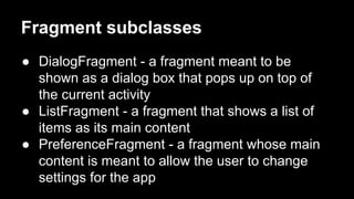 Fragment subclasses
● DialogFragment - a fragment meant to be
shown as a dialog box that pops up on top of
the current activity
● ListFragment - a fragment that shows a list of
items as its main content
● PreferenceFragment - a fragment whose main
content is meant to allow the user to change
settings for the app
 