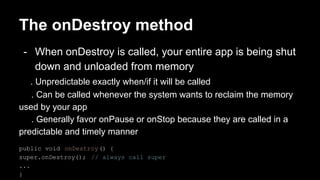 The onDestroy method
- When onDestroy is called, your entire app is being shut
down and unloaded from memory
. Unpredictable exactly when/if it will be called
. Can be called whenever the system wants to reclaim the memory
used by your app
. Generally favor onPause or onStop because they are called in a
predictable and timely manner
public void onDestroy() {
super.onDestroy(); // always call super
...
}
 