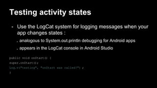 Testing activity states
- Use the LogCat system for logging messages when your
app changes states :
. analogous to System.out.println debugging for Android apps
. appears in the LogCat console in Android Studio
public void onStart() {
super.onStart();
Log.v("testing", "onStart was called!") ;
}
 