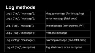 Log methods
Log.d (“tag”, “message”); degug message (for debugging)
Log.e (“tag”, “message”); error message (fatal error)
Log.i (“tag”, “message”); info message (low-urgency, FYI)
Log.v (“tag”, “message”); verbose message
Log.w (“tag”, “message”); warning message (non-fatal error)
Log.wtf (“tag”, exception); log stack trace of an exception
 