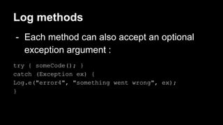 Log methods
- Each method can also accept an optional
exception argument :
try { someCode(); }
catch (Exception ex) {
Log.e("error4", "something went wrong", ex);
}
 