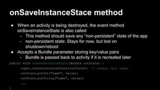 onSaveInstanceStace method
● When an activity is being destroyed, the event method
onSaveInstanceState is also called
- This method should save any “non-persistent” state of the app
- non-persistent state: Stays for now, but lost on
shutdown/reboot
● Accepts a Bundle parameter storing key/value pairs
- Bundle is passed back to activity if it is recreated later
public void onSaveInstanceState (Bundle outState) {
super.onSaveInstanceState(outState); // always call super
outState.putInt("name", value);
outState.putString("name", value);
...
}
 