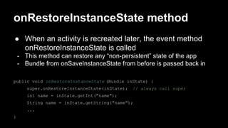 onRestoreInstanceState method
● When an activity is recreated later, the event method
onRestoreInstanceState is called
- This method can restore any “non-persistent” state of the app
- Bundle from onSaveInstanceState from before is passed back in
public void onRestoreInstanceState (Bundle inState) {
super.onRestoreInstanceState(inState); // always call super
int name = inState.getInt("name");
String name = inState.getString("name");
...
}
 